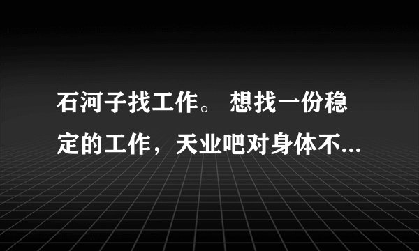 石河子找工作。 想找一份稳定的工作，天业吧对身体不好，天富吧进不去，给私人打工吧，不稳定。