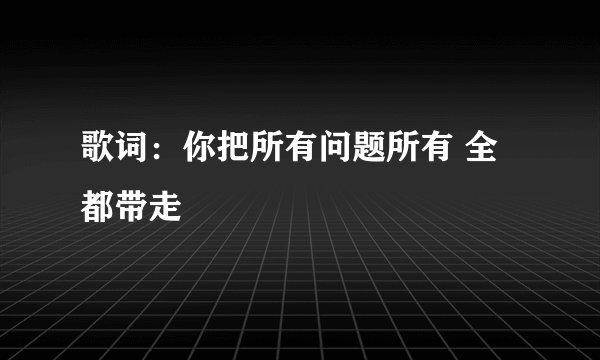 歌词：你把所有问题所有 全都带走