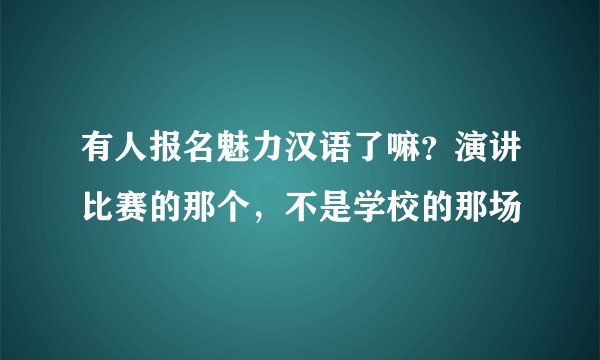 有人报名魅力汉语了嘛？演讲比赛的那个，不是学校的那场