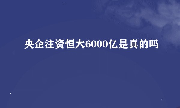 央企注资恒大6000亿是真的吗