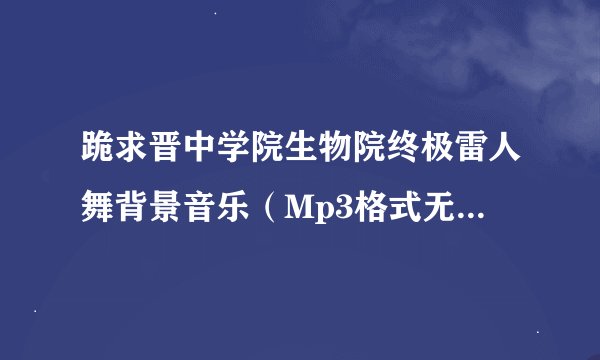 跪求晋中学院生物院终极雷人舞背景音乐（Mp3格式无杂音清晰版的） !万分感谢！