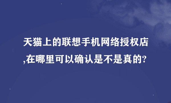 天猫上的联想手机网络授权店,在哪里可以确认是不是真的?