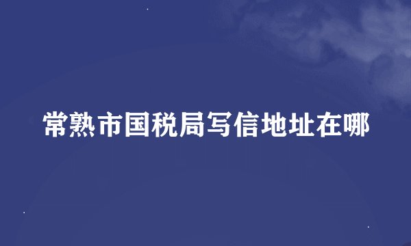 常熟市国税局写信地址在哪