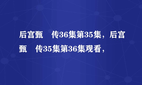 后宫甄嬛传36集第35集，后宫甄嬛传35集第36集观看，
