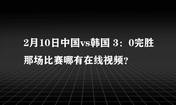 2月10日中国vs韩国 3：0完胜那场比赛哪有在线视频？