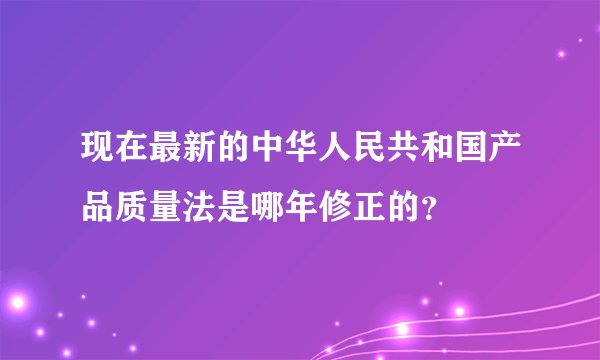 现在最新的中华人民共和国产品质量法是哪年修正的？