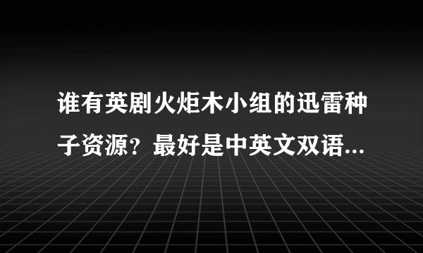 谁有英剧火炬木小组的迅雷种子资源？最好是中英文双语的。如果直接有已经下载好了的就更好了，谢谢
