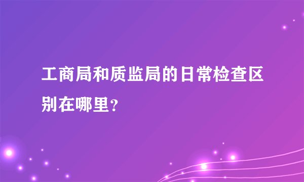 工商局和质监局的日常检查区别在哪里？