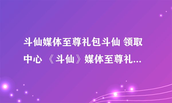 斗仙媒体至尊礼包斗仙 领取中心 《斗仙》媒体至尊礼包激活码领取中心 斗仙媒体至尊礼包地址斗仙