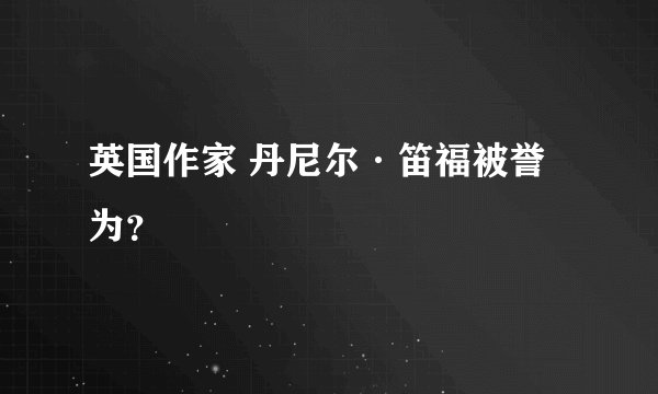 英国作家 丹尼尔·笛福被誉为？