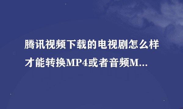 腾讯视频下载的电视剧怎么样才能转换MP4或者音频MP3，不靠谱的软件太多了