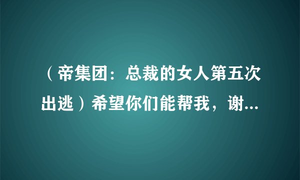 （帝集团：总裁的女人第五次出逃）希望你们能帮我，谢谢，/全本的VIP部分哦，有人知道全集吗