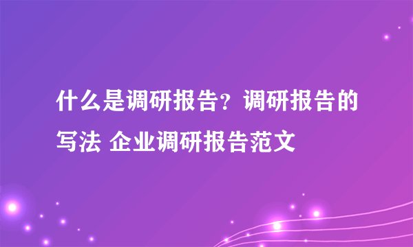 什么是调研报告？调研报告的写法 企业调研报告范文