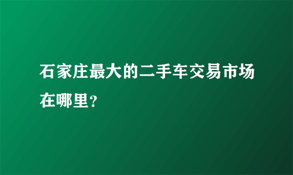 石家庄最大的二手车交易市场在哪里？