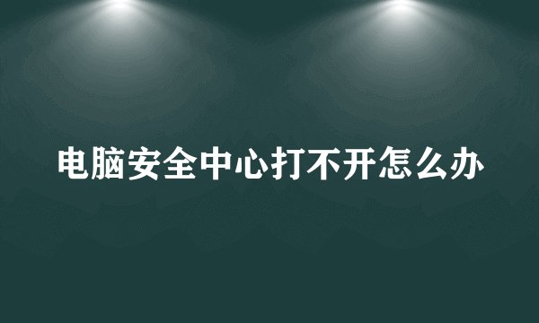 电脑安全中心打不开怎么办