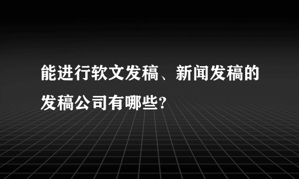 能进行软文发稿、新闻发稿的发稿公司有哪些?