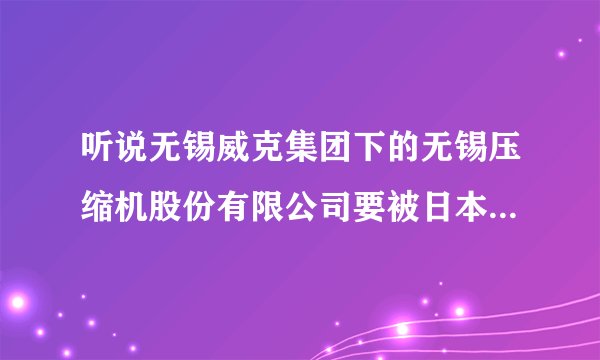 听说无锡威克集团下的无锡压缩机股份有限公司要被日本神钢集团收购，这是真的吗？有没有知道内部消息的？