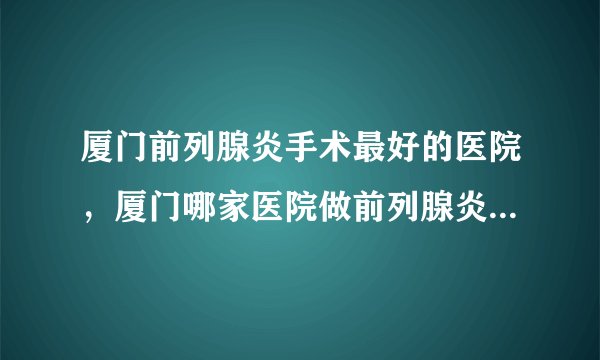 厦门前列腺炎手术最好的医院，厦门哪家医院做前列腺炎手术好？