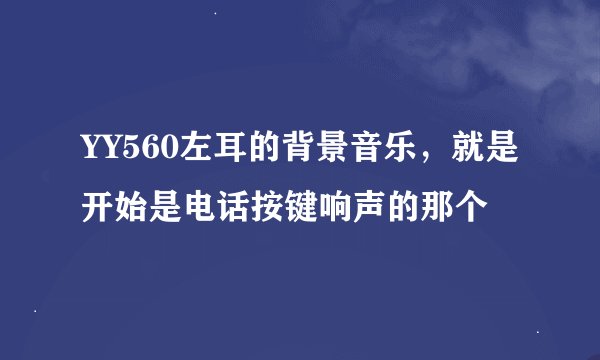 YY560左耳的背景音乐，就是开始是电话按键响声的那个