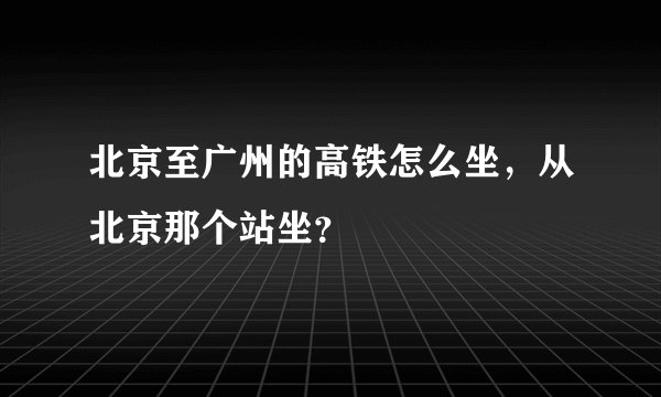 北京至广州的高铁怎么坐，从北京那个站坐？