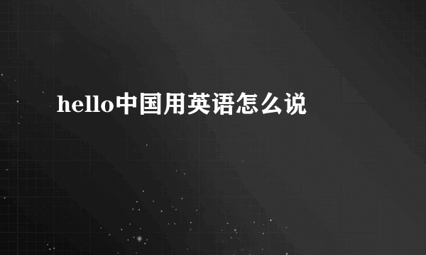 hello中国用英语怎么说