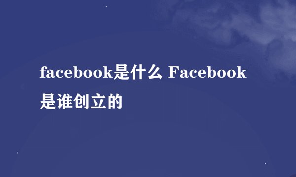 facebook是什么 Facebook是谁创立的