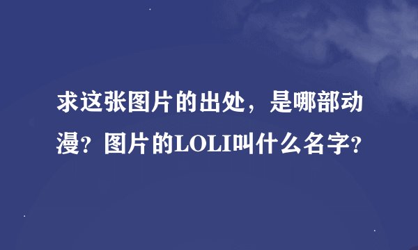 求这张图片的出处，是哪部动漫？图片的LOLI叫什么名字？