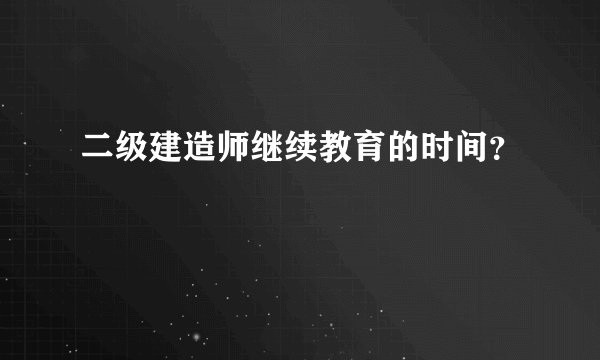 二级建造师继续教育的时间？
