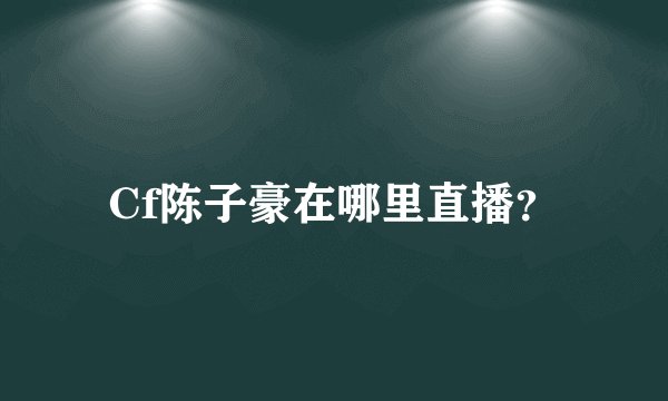 Cf陈子豪在哪里直播？