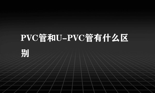 PVC管和U-PVC管有什么区别