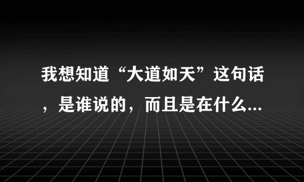 我想知道“大道如天”这句话，是谁说的，而且是在什么情况下说的？