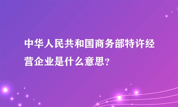 中华人民共和国商务部特许经营企业是什么意思？
