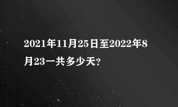 2021年11月25日至2022年8月23一共多少天？