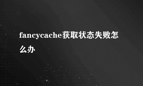 fancycache获取状态失败怎么办
