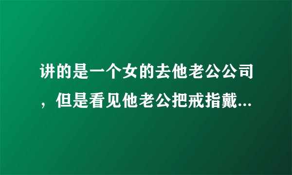 讲的是一个女的去他老公公司，但是看见他老公把戒指戴在女助理手上，