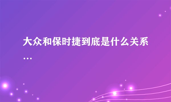 大众和保时捷到底是什么关系…