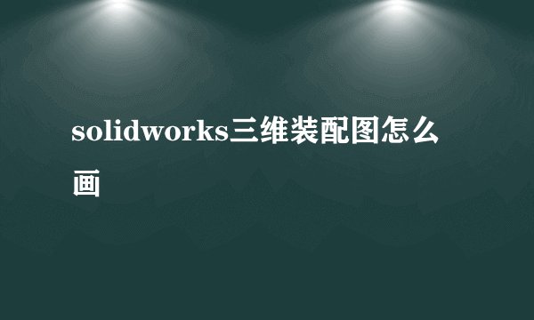 solidworks三维装配图怎么画