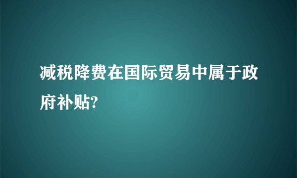 减税降费在国际贸易中属于政府补贴?