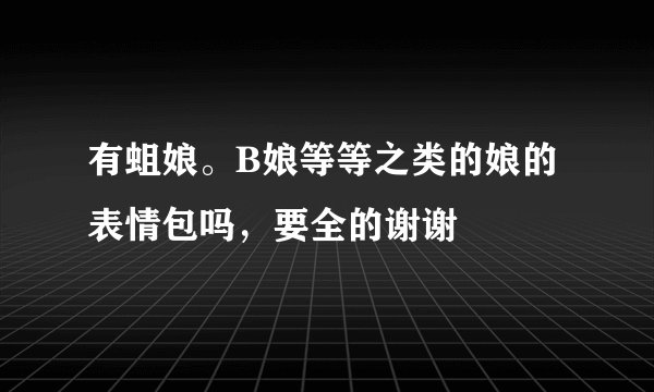 有蛆娘。B娘等等之类的娘的表情包吗，要全的谢谢