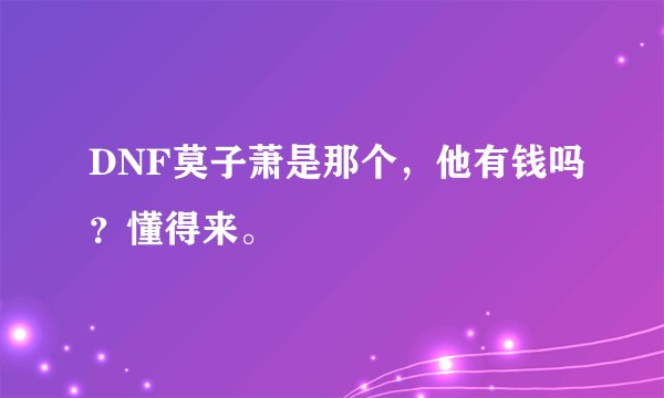DNF莫子萧是那个，他有钱吗？懂得来。