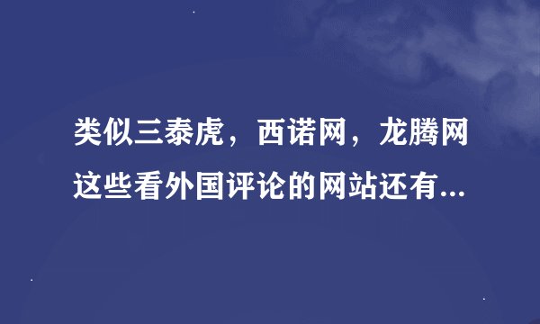 类似三泰虎，西诺网，龙腾网这些看外国评论的网站还有那些啊，求介绍，不要贴吧。