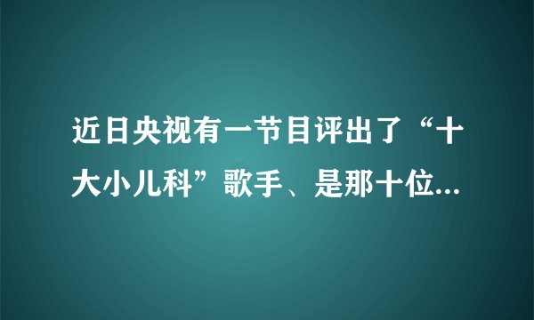 近日央视有一节目评出了“十大小儿科”歌手、是那十位啊！排名是怎样的？