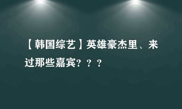 【韩国综艺】英雄豪杰里、来过那些嘉宾？？？