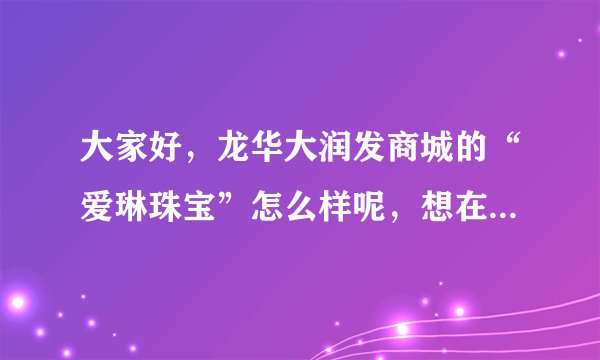大家好，龙华大润发商城的“爱琳珠宝”怎么样呢，想在他们家买个玉器？