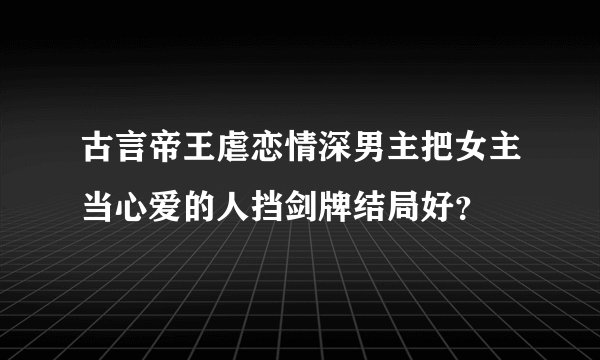 古言帝王虐恋情深男主把女主当心爱的人挡剑牌结局好?