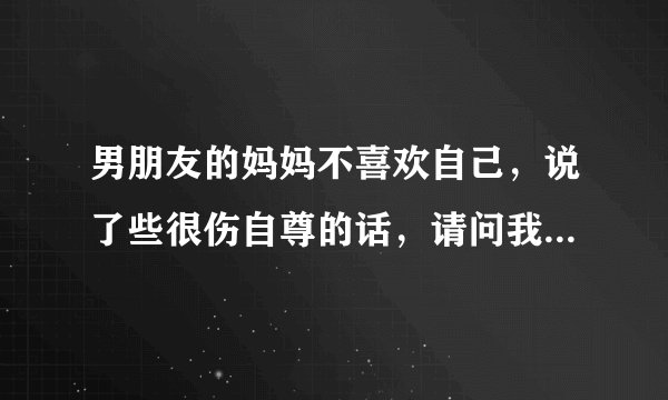 男朋友的妈妈不喜欢自己，说了些很伤自尊的话，请问我还要和他继续吗？