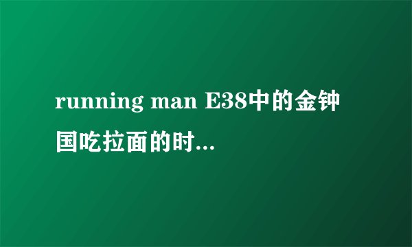 running man E38中的金钟国吃拉面的时候有个小孩子唱的歌 那首是什么歌