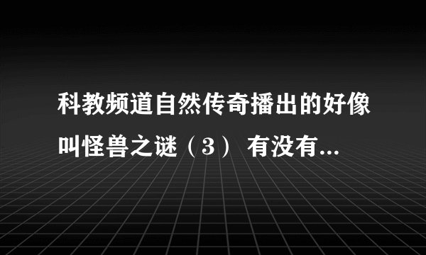科教频道自然传奇播出的好像叫怪兽之谜（3） 有没有网址 为什么网上找不到