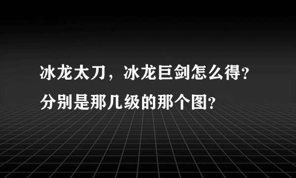 冰龙太刀，冰龙巨剑怎么得？分别是那几级的那个图？