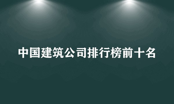 中国建筑公司排行榜前十名